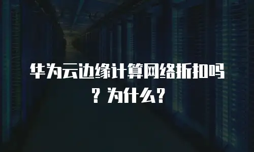 华为云边缘计算网络折扣吗？为什么？