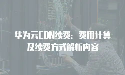 华为云CDN续费：费用计算及续费方式解析内容