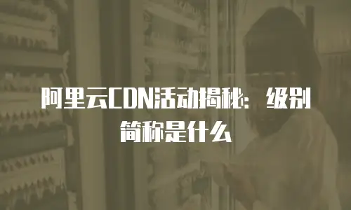 阿里云CDN活动揭秘：级别简称是什么