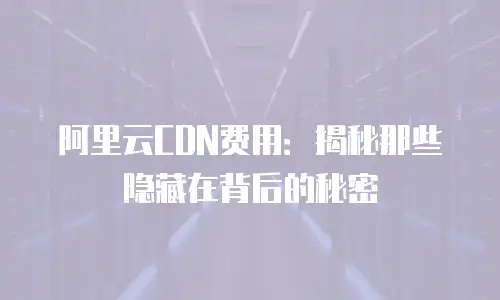 阿里云CDN费用：揭秘那些隐藏在背后的秘密