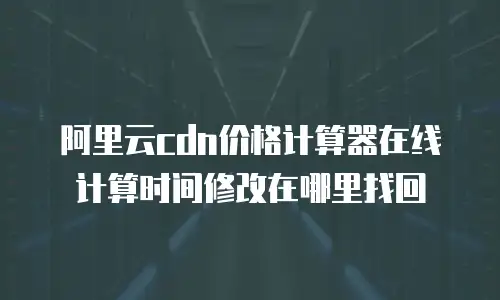阿里云cdn价格计算器在线计算时间修改在哪里找回