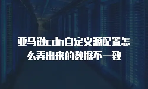 亚马逊cdn自定义源配置怎么弄出来的数据不一致