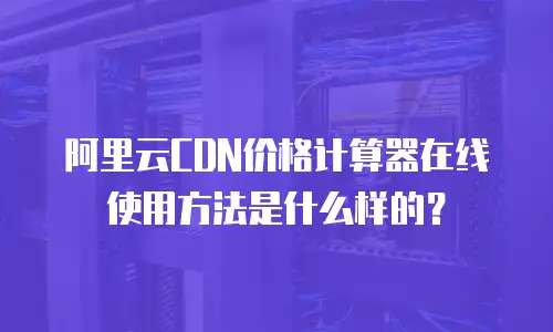 阿里云CDN价格计算器在线使用方法是什么样的？