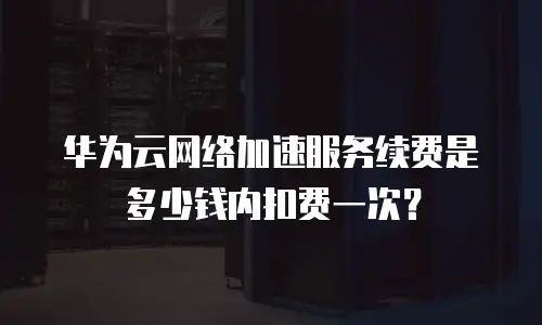 华为云网络加速服务续费是多少钱内扣费一次？