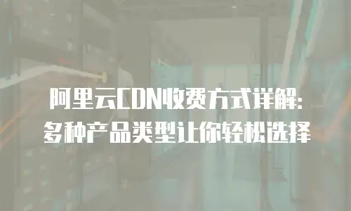 阿里云CDN收费方式详解：多种产品类型让你轻松选择