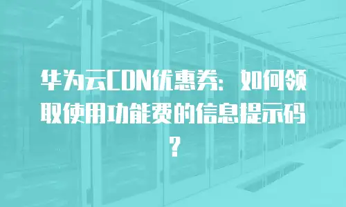 华为云CDN优惠券：如何领取使用功能费的信息提示码？