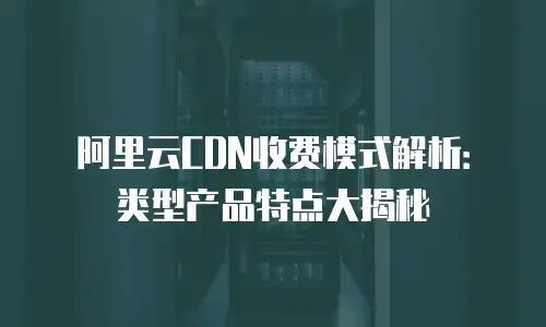 阿里云CDN收费模式解析：类型产品特点大揭秘