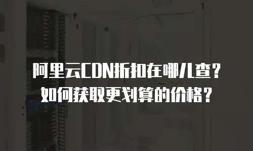 阿里云CDN折扣在哪儿查？如何获取更划算的价格？
