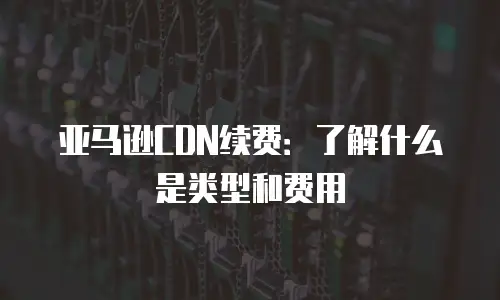 亚马逊CDN续费：了解什么是类型和费用