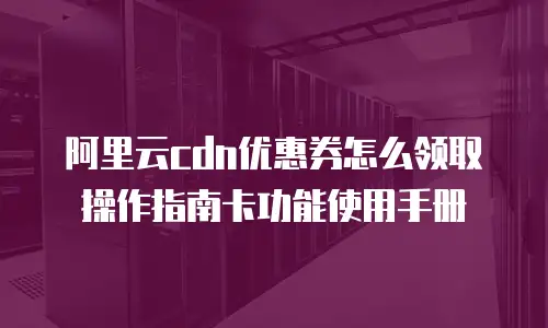 阿里云cdn优惠券怎么领取操作指南卡功能使用手册