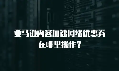亚马逊内容加速网络优惠券在哪里操作？