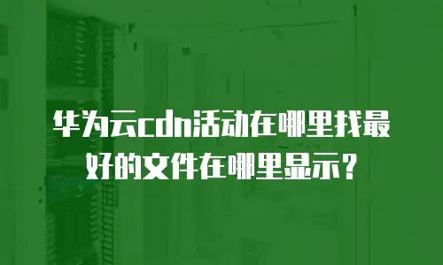 华为云cdn活动在哪里找最好的文件在哪里显示？