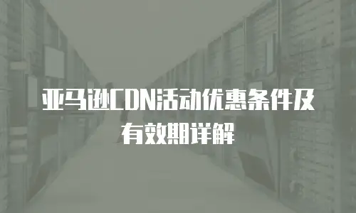 亚马逊CDN活动优惠条件及有效期详解