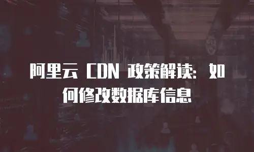 阿里云 CDN 政策解读：如何修改数据库信息