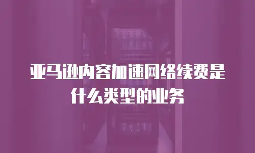 亚马逊内容加速网络续费是什么类型的业务