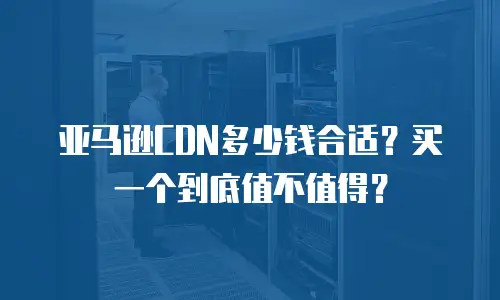 亚马逊CDN多少钱合适？买一个到底值不值得？