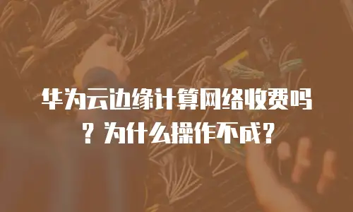 华为云边缘计算网络收费吗？为什么操作不成？