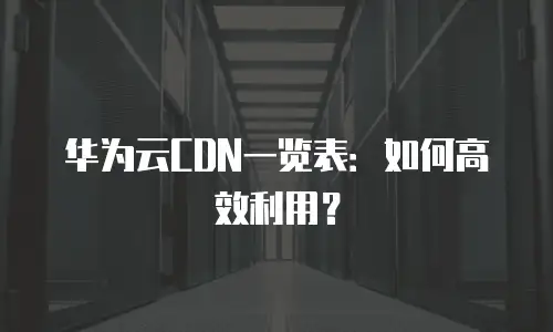 华为云CDN一览表：如何高效利用？