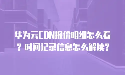 华为云CDN报价明细怎么看？时间记录信息怎么解读？