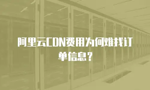 阿里云CDN费用为何难找订单信息？