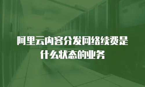 阿里云内容分发网络续费是什么状态的业务