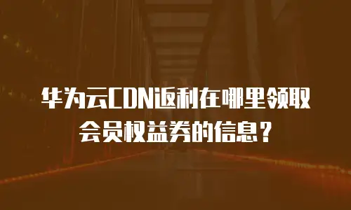 华为云CDN返利在哪里领取会员权益券的信息？