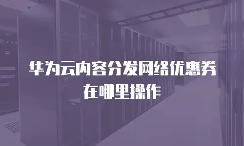 华为云内容分发网络优惠券在哪里操作