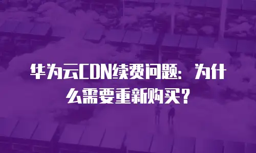 华为云CDN续费问题：为什么需要重新购买？