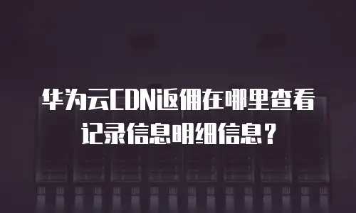 华为云CDN返佣在哪里查看记录信息明细信息？