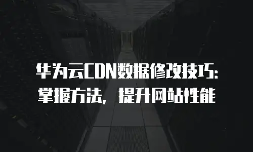 华为云CDN数据修改技巧：掌握方法，提升网站性能