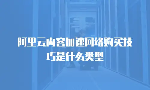 阿里云内容加速网络购买技巧是什么类型