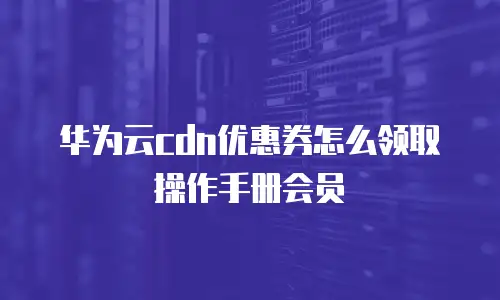 华为云cdn优惠券怎么领取操作手册会员