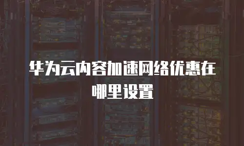 华为云内容加速网络优惠在哪里设置