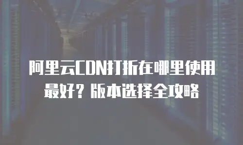 阿里云CDN打折在哪里使用最好？版本选择全攻略