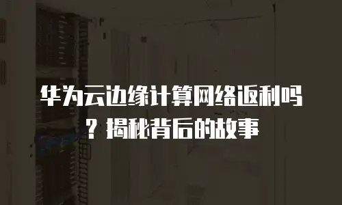华为云边缘计算网络返利吗？揭秘背后的故事