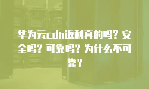 华为云cdn返利真的吗？安全吗？可靠吗？为什么不可靠？