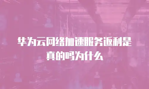 华为云网络加速服务返利是真的吗为什么