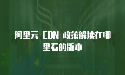 阿里云 CDN 政策解读在哪里看的版本