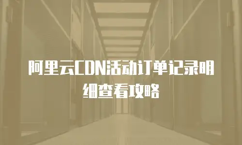 阿里云CDN活动订单记录明细查看攻略
