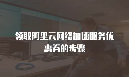 领取阿里云网络加速服务优惠券的步骤