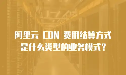阿里云 CDN 费用结算方式是什么类型的业务模式？