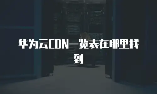 华为云CDN一览表在哪里找到