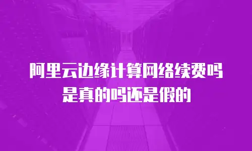 阿里云边缘计算网络续费吗是真的吗还是假的