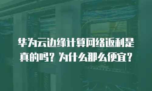 华为云边缘计算网络返利是真的吗？为什么那么便宜？
