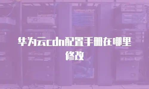 华为云cdn配置手册在哪里修改