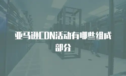 亚马逊CDN活动有哪些组成部分