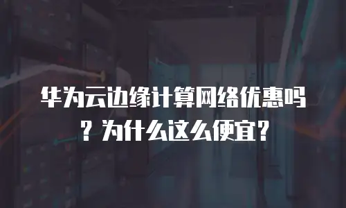 华为云边缘计算网络优惠吗？为什么这么便宜？