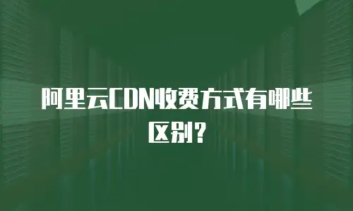 阿里云CDN收费方式有哪些区别？