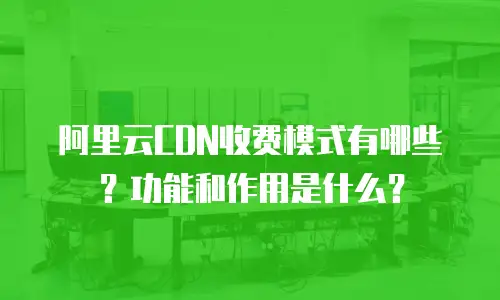 阿里云CDN收费模式有哪些？功能和作用是什么？