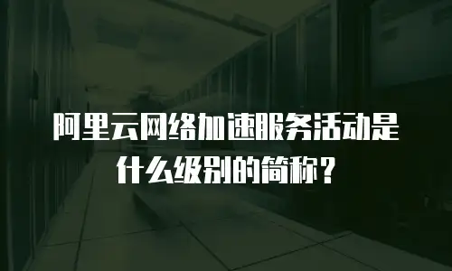 阿里云网络加速服务活动是什么级别的简称？